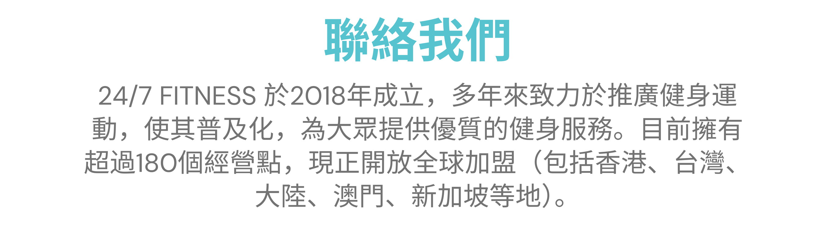 聯絡我們 24/7 FITNESS 於2018年成立，多年來致力於推廣健身運動，使其普及化，為大眾提供優質的健身服務。目前擁有超過180個經營點，現正開放全球加盟（包括香港、台灣、大陸、澳門、新加坡等地）。 把握機遇，立即聯絡我們！ 電郵：franchise@247.km-web-design.com 填寫報名表 : https://247.km-web-design.com/hk/franchise/