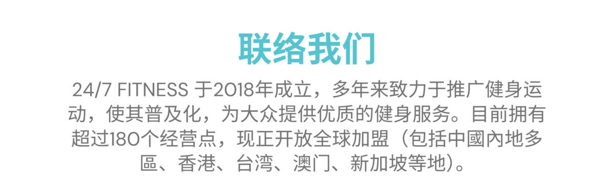 联系我们 24/7 FITNESS 于2018年成立，多年来致力于推广健身运动，使其普及化，为大众提供优质的健身服务。目前拥有超过180个经营点，现正开放全球加盟（包括中國內地多區、香港、台湾、澳门、新加坡等地）。