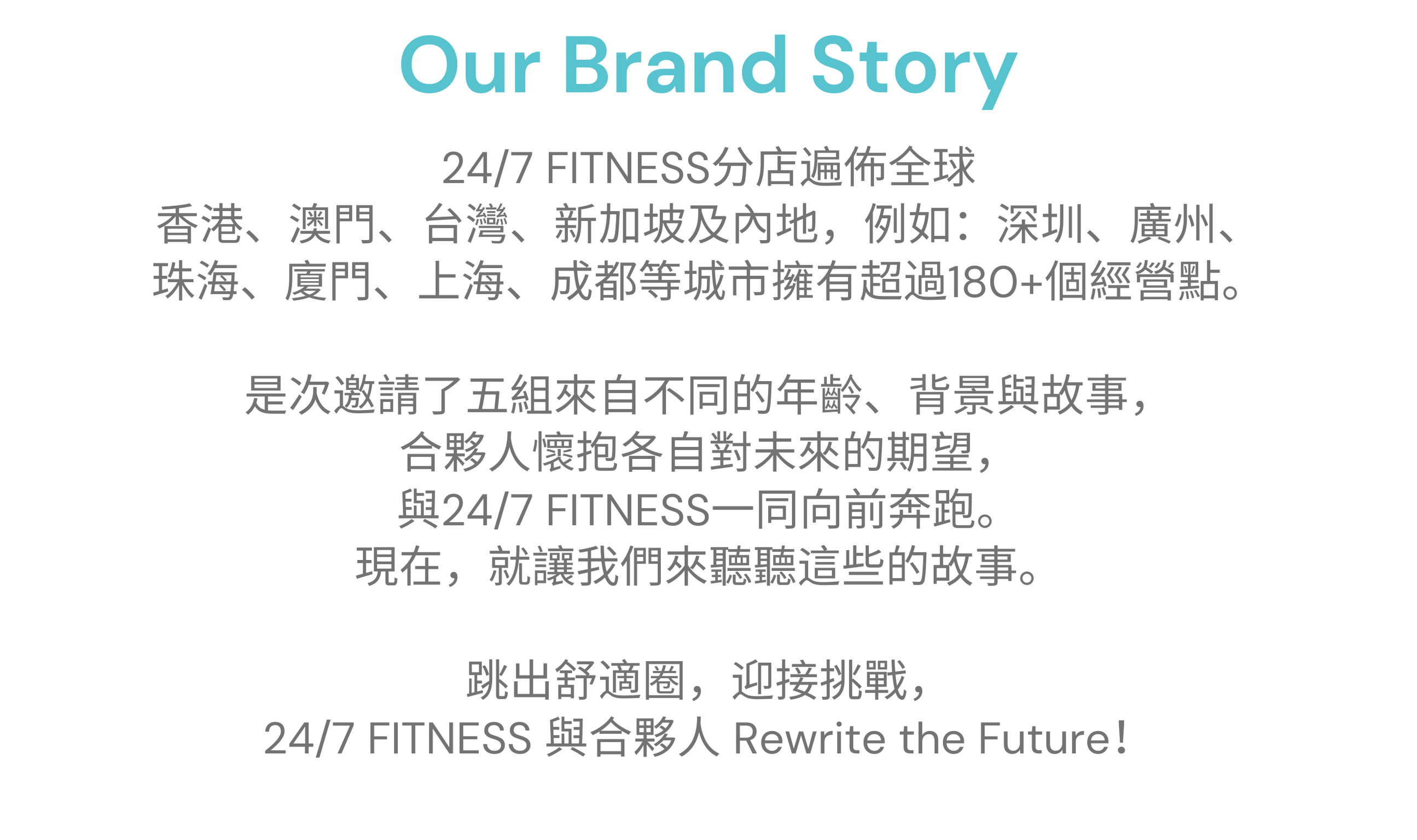 24/7 FITNESS分店遍佈全球 香港、澳門、台灣、新加坡及內地，例如：深圳、廣州、 珠海、廈門、上海、成都等城市擁有超過180+個經營點。 是次邀請了五組來自不同的年齡、背景與故事， 合夥人懷抱各自對未來的期望， 與24/7 FITNESS一同向前奔跑。 現在，就讓我們來聽聽這些的故事。 跳出舒適圈，迎接挑戰， 24/7 FITNESS 與合夥人 Rewrite the Future！ 