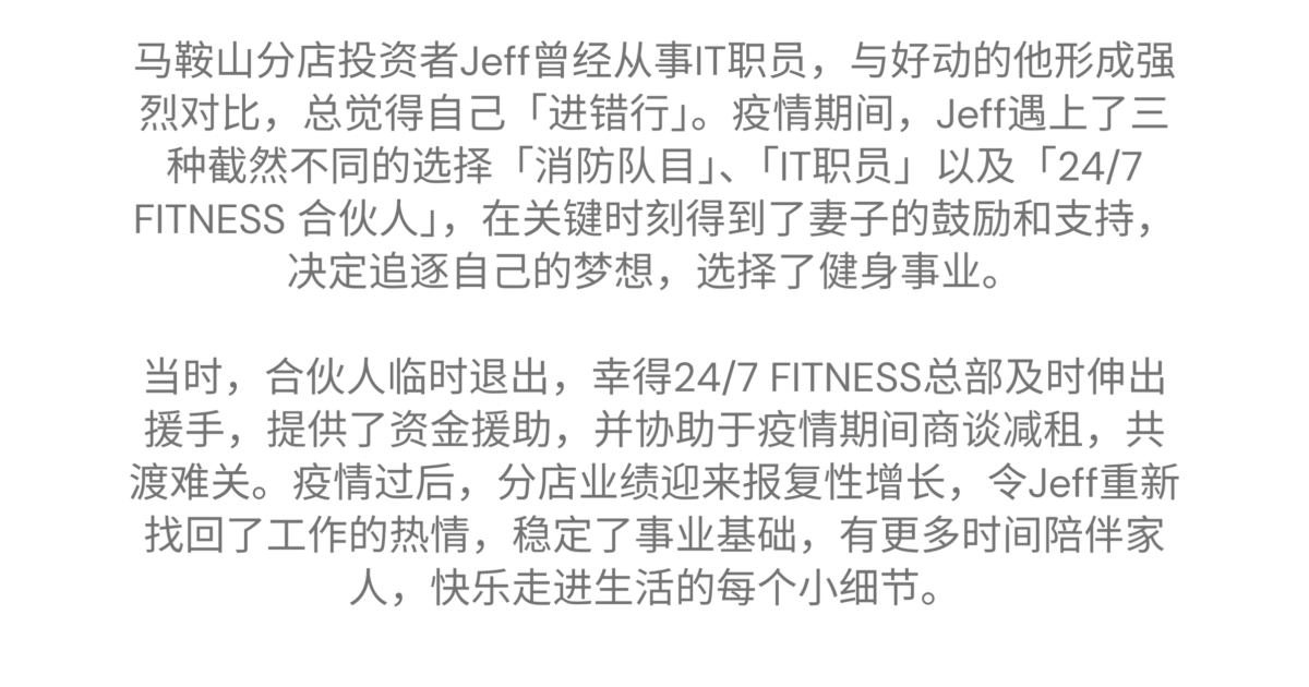 马鞍山 - Jeff 的加盟故事 马鞍山分店投资者Jeff曾经从事IT职员，与好动的他形成强烈对比，总觉得自己「进错行」。疫情期间，Jeff遇上了三种截然不同的选择「消防队目」、「IT职员」以及「24/7 FITNESS 合伙人」，在关键时刻得到了妻子的鼓励和支持，决定追逐自己的梦想，选择了健身事业。当时，合伙人临时退出，幸得24/7 FITNESS总部及时伸出援手，提供了资金援助，并协助于疫情期间商谈减租，共渡难关。疫情过后，分店业绩迎来报复性增长，令Jeff重新找回了工作的热情，稳定了事业基础，有更多时间陪伴家人，快乐走进生活的每个小细节。