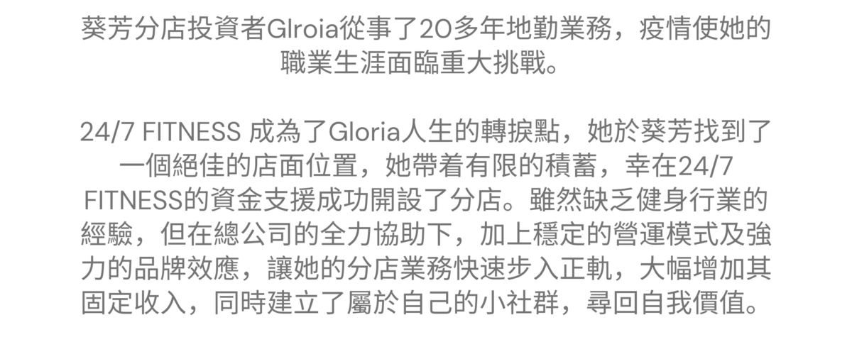 “24/7 FITNESS 提供資金援助，全力支持我創業，建立自己的小社群，尋回自我價值” ———— 葵芳特許經營夥伴 Gloria 葵芳 - Gloria 的加盟故事 葵芳分店投資者Glroia從事了20多年地勤業務，疫情使她的職業生涯面臨重大挑戰。24/7 FITNESS 成為了Gloria人生的轉捩點，她於葵芳找到了一個絕佳的店面位置，她帶着有限的積蓄，幸在24/7 FITNESS的資金支援成功開設了分店。雖然缺乏健身行業的經驗，但在總公司的全力協助下，加上穩定的營運模式及強力的品牌效應，讓她的分店業務快速步入正軌，大幅增加其固定收入，同時建立了屬於自己的小社群，尋回自我價值。 
