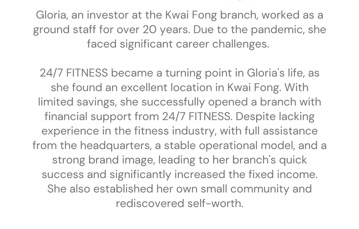 Kwai Fong - Gloria franchising stories Gloria, an investor at the Kwai Fong branch, worked as a ground staff for over 20 years. Due to the pandemic, she faced significant career challenges. 24/7 FITNESS became a turning point in Gloria's life, as she found an excellent location in Kwai Fong. With limited savings, she successfully opened a branch with financial support from 24/7 FITNESS. Despite lacking experience in the fitness industry, with full assistance from the headquarters, a stable operational model, and a strong brand image, leading to her branch's quick success and significantly increased the fixed income. She also established her own small community and rediscovered self-worth.