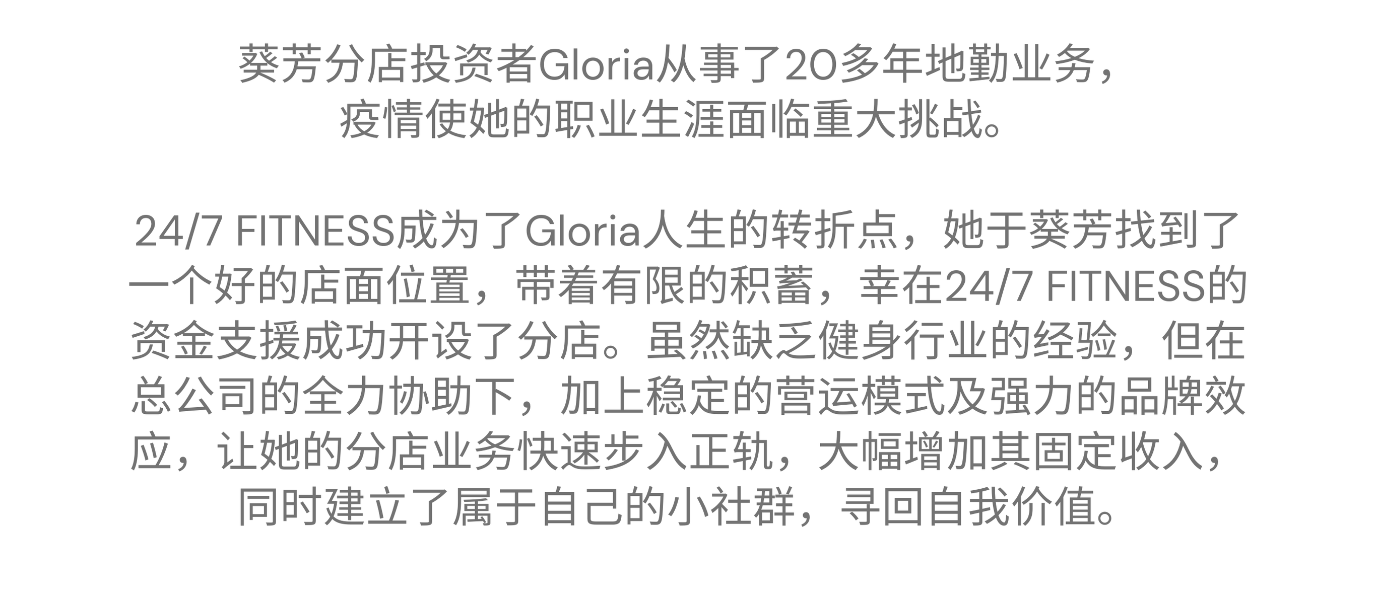 “24/7 FITNESS 提供資金援助，全力支持我創業，建立自己的小社群，尋回自我價值” ———— 葵芳特許經營夥伴 Gloria 葵芳 - Gloria 的加盟故事 葵芳分店投資者Glroia從事了20多年地勤業務，疫情使她的職業生涯面臨重大挑戰。24/7 FITNESS 成為了Gloria人生的轉捩點，她於葵芳找到了一個絕佳的店面位置，她帶着有限的積蓄，幸在24/7 FITNESS的資金支援成功開設了分店。雖然缺乏健身行業的經驗，但在總公司的全力協助下，加上穩定的營運模式及強力的品牌效應，讓她的分店業務快速步入正軌，大幅增加其固定收入，同時建立了屬於自己的小社群，尋回自我價值。