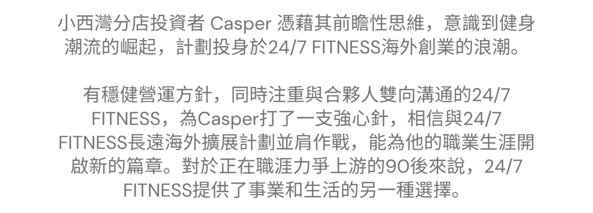 “加入24/7 FITNESS開拓視野及人脈，找到未來發展方向” ———— 小西灣特許經營夥伴 Casper 小西灣 - Casper 的加盟故事 小西灣分店投資者 Casper 憑藉其前瞻性思維，意識到健身潮流的崛起，計劃投身於24/7 FITNESS海外創業的浪潮。有穩健營運方針，同時注重與合夥人雙向溝通的24/7 FITNESS，為Casper打了一支強心針，相信與24/7 FITNESS長遠海外擴展計劃並肩作戰，能為他的職業生涯開啟新的篇章。對於正在職涯力爭上游的90後來說，24/7 FITNESS提供了事業和生活的另一種選擇。