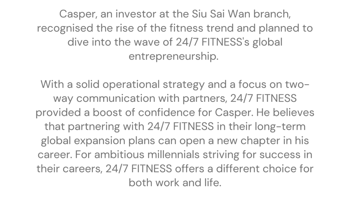 Siu Sai Wan - Casper franchising stories Casper, an investor at the Siu Sai Wan branch, recognised the rise of the fitness trend and planned to dive into the wave of 24/7 FITNESS's global entrepreneurship. With a solid operational strategy and a focus on two-way communication with partners, 24/7 FITNESS provided a boost of confidence for Casper. He believes that partnering with 24/7 FITNESS in their long-term global expansion plans can open a new chapter in his career. For ambitious millennials striving for success in their careers, 24/7 FITNESS offers a different choice for both work and life.