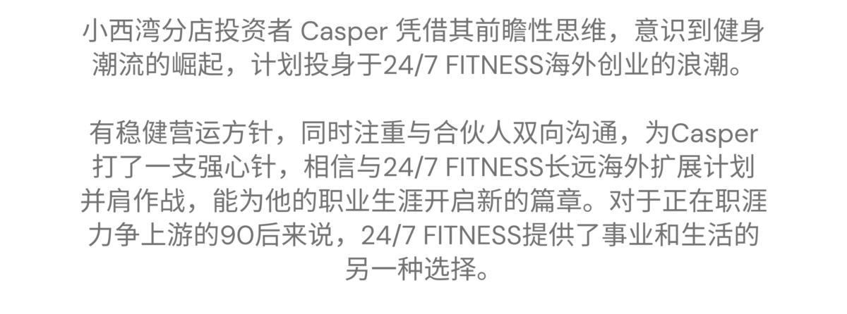 小西湾 - Casper 的加盟故事 小西湾分店投资者 Casper 凭借其前瞻性思维，意识到健身潮流的崛起，计划投身于24/7 FITNESS海外创业的浪潮。有稳健营运方针，同时注重与合伙人双向沟通，为Casper打了一支强心针，相信与24/7 FITNESS长远海外扩展计划并肩作战，能为他的职业生涯开启新的篇章。对于正在职涯力争上游的90后来说，24/7 FITNESS提供了事业和生活的另一种选择。 