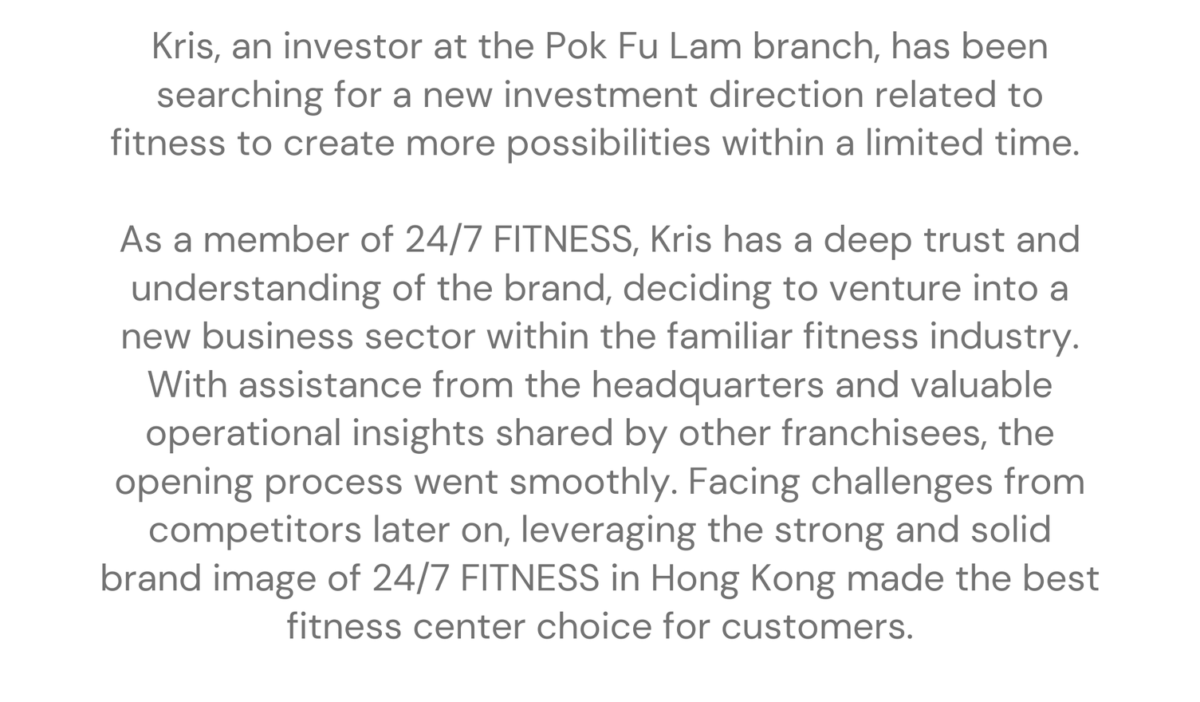 Pok Fu Lam - Kris franchising stories Kris, an investor at the Pok Fu Lam branch, has been searching for a new investment direction related to fitness to create more possibilities within a limited time. As a member of 24/7 FITNESS, Kris has a deep trust and understanding of the brand, deciding to venture into a new business sector within the familiar fitness industry. With assistance from the headquarters and valuable operational insights shared by other franchisees, the opening process went smoothly. Facing challenges from competitors later on, leveraging the strong and solid brand image of 24/7 FITNESS in Hong Kong made the best fitness center choice for customers.