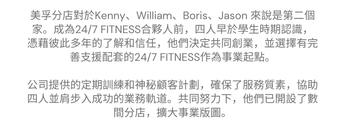 “24/7 FITNESS 讓我們把夢想化作事業，讓我們再次一起奮鬥” ———— 美孚特許經營夥伴 美孚 - Kenny、William、Boris、Jason 的加盟故事 美孚分店對於Kenny、William、Boris、Jason 來說是第二個家。成為24/7 FITNESS合夥人前，四人早於學生時期認識，憑藉彼此多年的了解和信任，他們決定共同創業，並選擇有完善支援配套的24/7 FITNESS作為事業起點。公司提供的定期訓練和神秘顧客計劃，確保了服務質素，協助四人並肩步入成功的業務軌道。共同努力下，他們已開設了數間分店，擴大事業版圖。