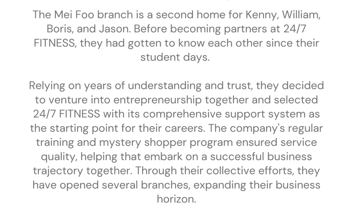 Mei Foo - Kenny、William、Boris and Jason franchising stories The Mei Foo branch is a second home for Kenny, William, Boris, and Jason. Before becoming partners at 24/7 FITNESS, they had gotten to know each other since their student days. Relying on years of understanding and trust, they decided to venture into entrepreneurship together and selected 24/7 FITNESS with its comprehensive support system as the starting point for their careers. The company's regular training and mystery shopper program ensured service quality, helping that embark on a successful business trajectory together. Through their collective efforts, they have opened several branches, expanding their business horizon.