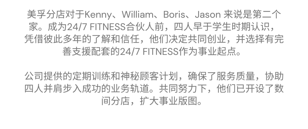 美孚 - Kenny、William、Boris、Jason 的加盟故事 美孚分店对于Kenny、William、Boris、Jason 来说是第二个家。成为24/7 FITNESS合伙人前，四人早于学生时期认识，凭借彼此多年的了解和信任，他们决定共同创业，并选择有完善支援配套的24/7 FITNESS作为事业起点。公司提供的定期训练和神秘顾客计划，确保了服务质量，协助四人并肩步入成功的业务轨道。共同努力下，他们已开设了数间分店，扩大事业版图。
