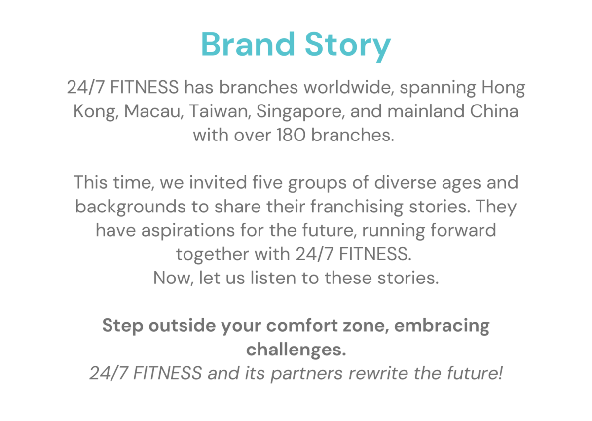 24/7 FITNESS has branches worldwide, spanning Hong Kong, Macau, Taiwan, Singapore, and mainland China with over 180 branches. This time, we invited five groups of diverse ages and backgrounds to share their franchising stories. They have aspirations for the future, running forward together with 24/7 FITNESS. Now, let us listen to these stories. Step outside your comfort zone, embracing challenges. 24/7 FITNESS and its partners rewrite the future!