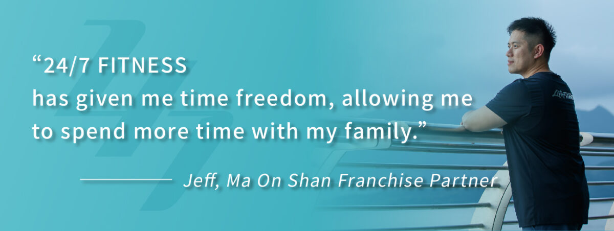 “24/7 FITNESS has given me time freedom, allowing me to spend more time with my family.” ———— Jeff, Ma On Shan Franchise Partner