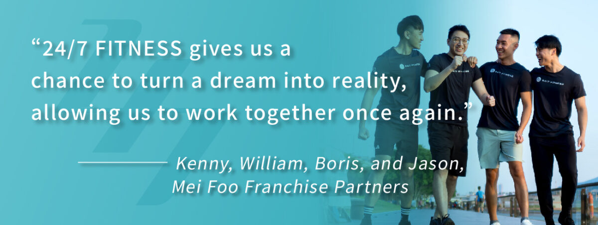 “24/7 FITNESS gives us a chance to turn a dream into reality, allowing us to work together once again.”———— Kenny, William, Boris, and Jason, Mei Foo Franchise Partners